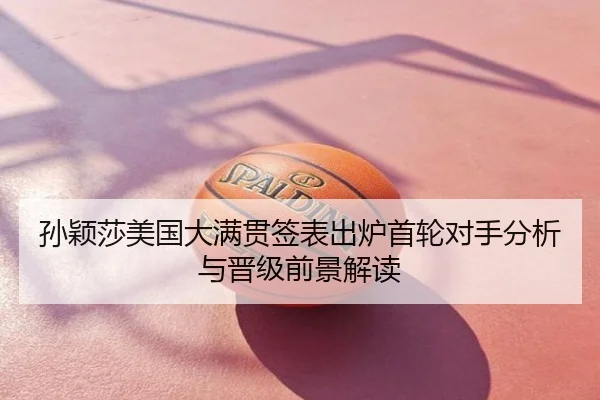孙颖莎美国大满贯签表出炉首轮对手分析与晋级前景解读