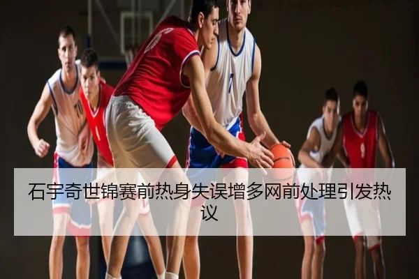 石宇奇世锦赛前热身失误增多网前处理引发热议