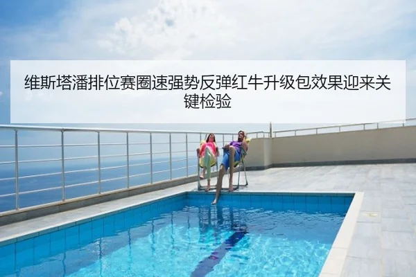 维斯塔潘排位赛圈速强势反弹红牛升级包效果迎来关键检验