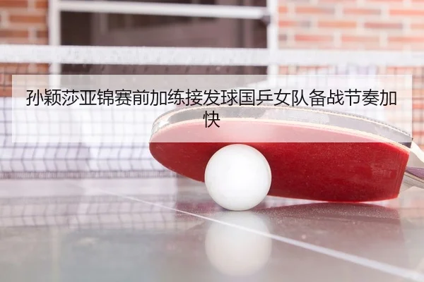 孙颖莎亚锦赛前加练接发球国乒女队备战节奏加快