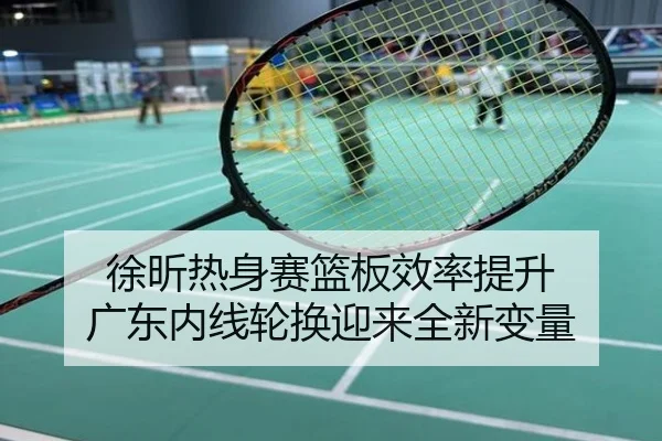 徐昕热身赛篮板效率提升 广东内线轮换迎来全新变量