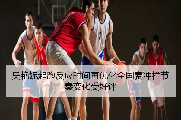 吴艳妮起跑反应时间再优化全国赛冲栏节奏变化受好评