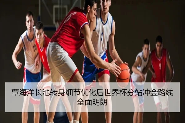 覃海洋长池转身细节优化后世界杯分站冲金路线全面明朗