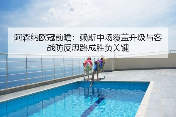 阿森纳欧冠前瞻：赖斯中场覆盖升级与客战防反思路成胜负关键